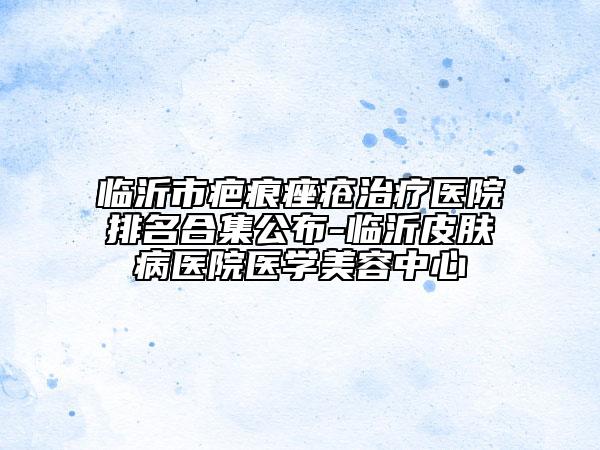 臨沂市疤痕痤瘡治療醫(yī)院排名合集公布-臨沂皮膚病醫(yī)院醫(yī)學美容中心