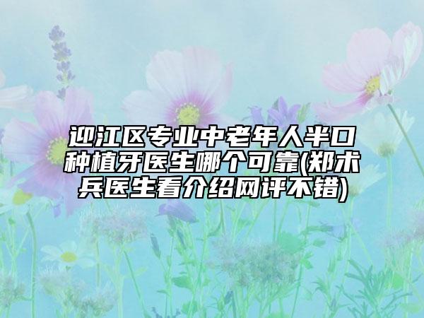 迎江區(qū)專業(yè)中老年人半口種植牙醫(yī)生哪個可靠(鄭術(shù)兵醫(yī)生看介紹網(wǎng)評不錯)
