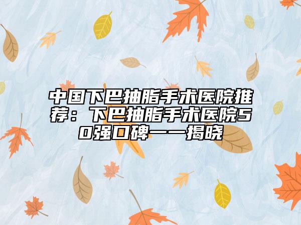 中國下巴抽脂手術醫(yī)院推薦：下巴抽脂手術醫(yī)院50強口碑一一揭曉
