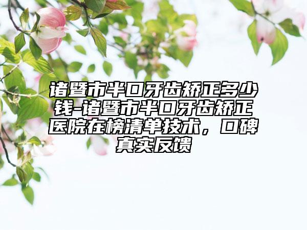 諸暨市半口牙齒矯正多少錢(qián)-諸暨市半口牙齒矯正醫(yī)院在榜清單技術(shù)，口碑真實(shí)反饋