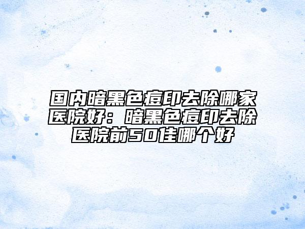 國內(nèi)暗黑色痘印去除哪家醫(yī)院好：暗黑色痘印去除醫(yī)院前50佳哪個好