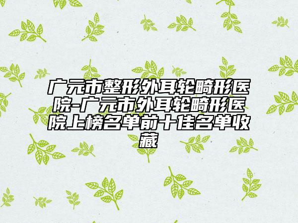 廣元市整形外耳輪畸形醫(yī)院-廣元市外耳輪畸形醫(yī)院上榜名單前十佳名單收藏