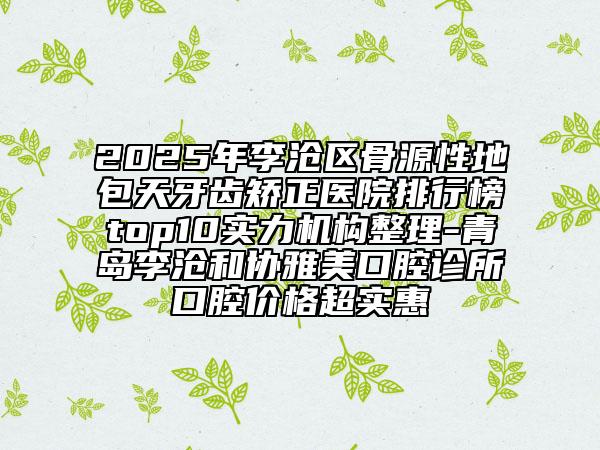 2025年李滄區(qū)骨源性地包天牙齒矯正醫(yī)院排行榜top10實(shí)力機(jī)構(gòu)整理-青島李滄和協(xié)雅美口腔診所口腔價(jià)格超實(shí)惠