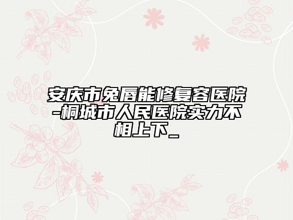 安慶市兔唇能修復(fù)容醫(yī)院-桐城市人民醫(yī)院實力不相上下_