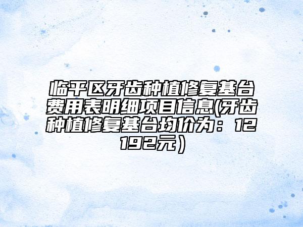 臨平區(qū)牙齒種植修復(fù)基臺費用表明細(xì)項目信息(牙齒種植修復(fù)基臺均價為：12192元）
