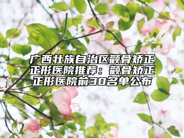 廣西壯族自治區(qū)顴骨矯正正形醫(yī)院推薦：顴骨矯正正形醫(yī)院前30名單公布
