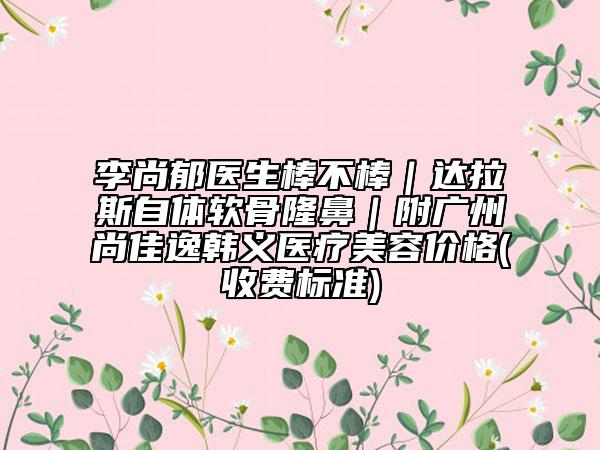 李尚郁醫(yī)生棒不棒|達(dá)拉斯自體軟骨隆鼻|附廣州尚佳逸韓義醫(yī)療美容價(jià)格(收費(fèi)標(biāo)準(zhǔn))