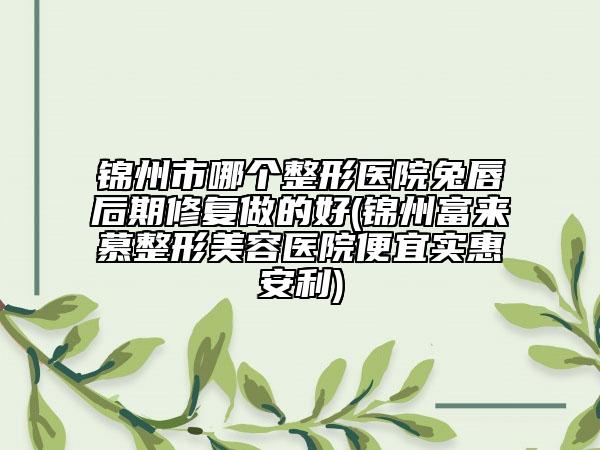 錦州市哪個(gè)整形醫(yī)院兔唇后期修復(fù)做的好(錦州富來慕整形美容醫(yī)院便宜實(shí)惠安利)