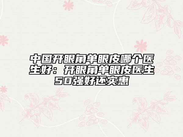 中國(guó)開眼角單眼皮哪個(gè)醫(yī)生好：開眼角單眼皮醫(yī)生50強(qiáng)好還實(shí)惠