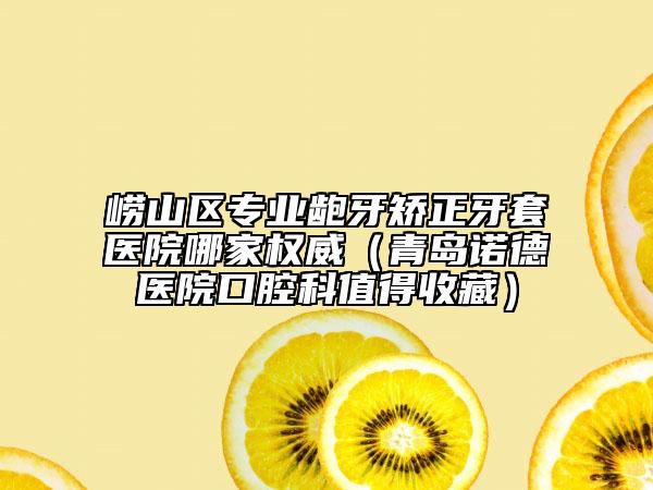 嶗山區(qū)專(zhuān)業(yè)齙牙矯正牙套醫(yī)院哪家權(quán)威（青島諾德醫(yī)院口腔科值得收藏）