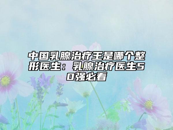 中國乳腺治療王是哪個整形醫(yī)生：乳腺治療醫(yī)生50強必看