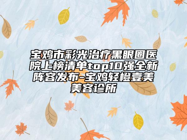 寶雞市彩光治療黑眼圈醫(yī)院上榜清單top10強(qiáng)全新陣容發(fā)布-寶雞輕橙壹美美容診所