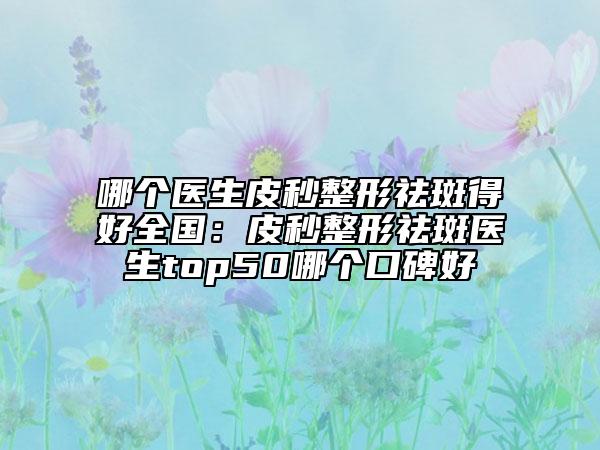 哪個(gè)醫(yī)生皮秒整形祛斑得好全國(guó)：皮秒整形祛斑醫(yī)生top50哪個(gè)口碑好