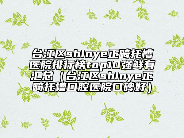 臺(tái)江區(qū)shinye正畸托槽醫(yī)院排行榜top10強(qiáng)鮮有匯總（臺(tái)江區(qū)shinye正畸托槽口腔醫(yī)院口碑好）