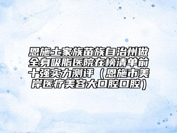 恩施土家族苗族自治州做全身吸脂醫(yī)院在榜清單前十強(qiáng)實(shí)力測(cè)評(píng)（恩施市美岸醫(yī)療美容大口腔口腔）