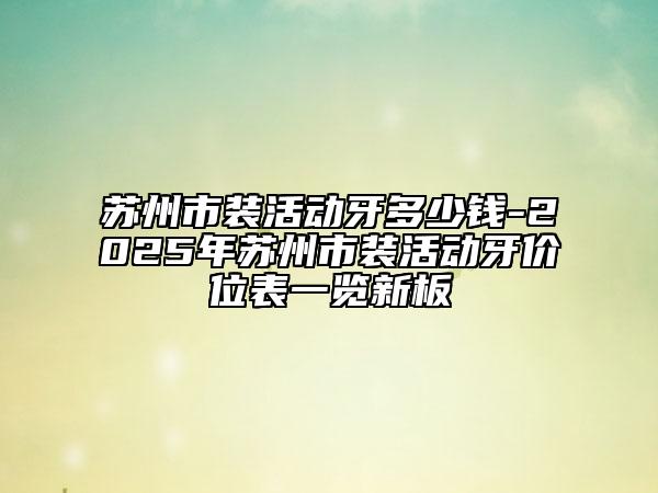 蘇州市裝活動(dòng)牙多少錢-2025年蘇州市裝活動(dòng)牙價(jià)位表一覽新板