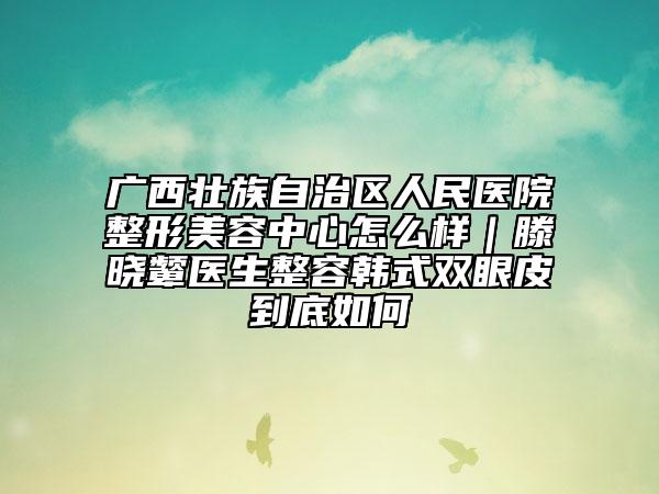 廣西壯族自治區(qū)人民醫(yī)院整形美容中心怎么樣｜滕曉顰醫(yī)生整容韓式雙眼皮到底如何