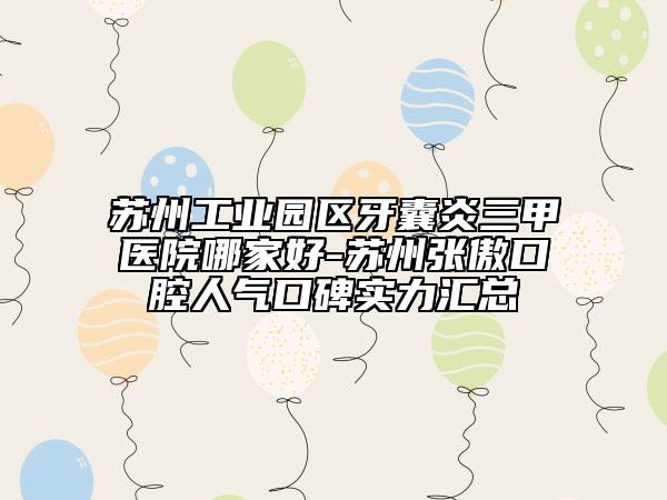 蘇州工業(yè)園區(qū)牙囊炎三甲醫(yī)院哪家好-蘇州張傲口腔人氣口碑實力匯總