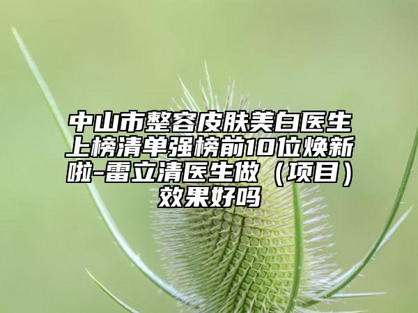 中山市整容皮膚美白醫(yī)生上榜清單強(qiáng)榜前10位煥新啦-雷立清醫(yī)生做（項(xiàng)目）效果好嗎