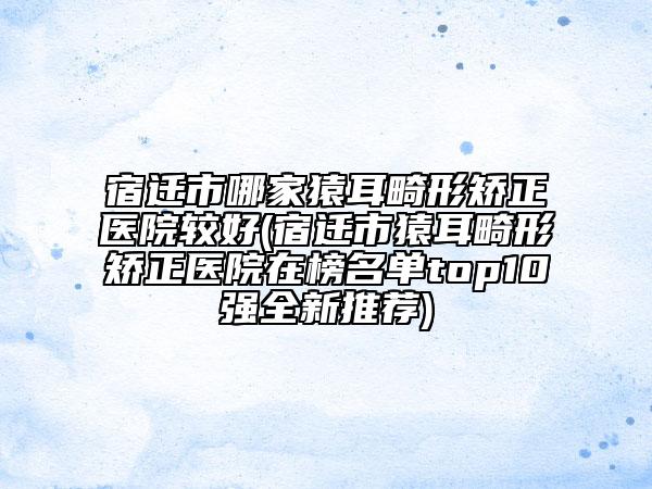 宿遷市哪家猿耳畸形矯正醫(yī)院較好(宿遷市猿耳畸形矯正醫(yī)院在榜名單top10強(qiáng)全新推薦)