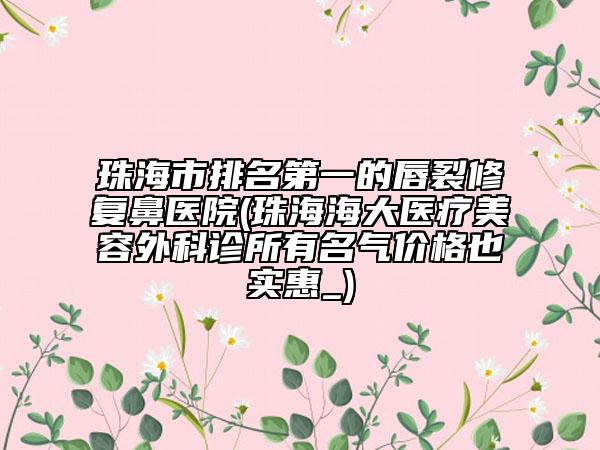 珠海市排名第一的唇裂修復(fù)鼻醫(yī)院(珠海海大醫(yī)療美容外科診所有名氣價(jià)格也實(shí)惠_)
