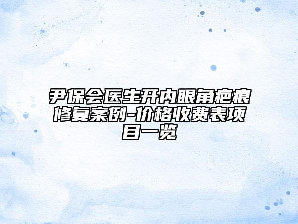 尹保會(huì)醫(yī)生開(kāi)內(nèi)眼角疤痕修復(fù)案例-價(jià)格收費(fèi)表項(xiàng)目一覽