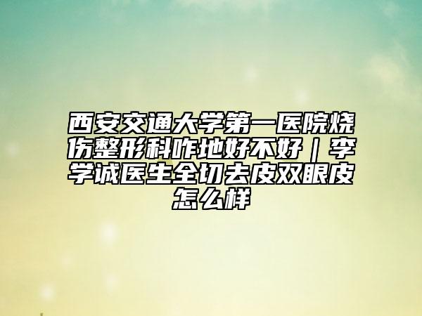 西安交通大學(xué)第一醫(yī)院燒傷整形科咋地好不好｜李學(xué)誠醫(yī)生全切去皮雙眼皮怎么樣