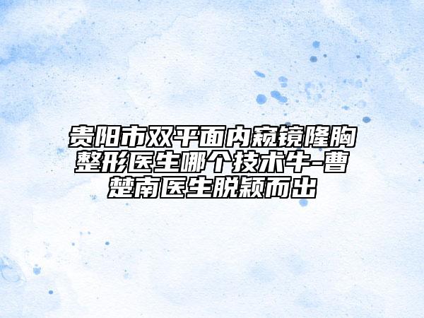 貴陽(yáng)市雙平面內(nèi)窺鏡隆胸整形醫(yī)生哪個(gè)技術(shù)牛-曹楚南醫(yī)生脫穎而出
