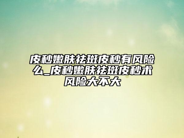 皮秒嫩膚祛斑皮秒有風(fēng)險么_皮秒嫩膚祛斑皮秒術(shù)風(fēng)險大不大