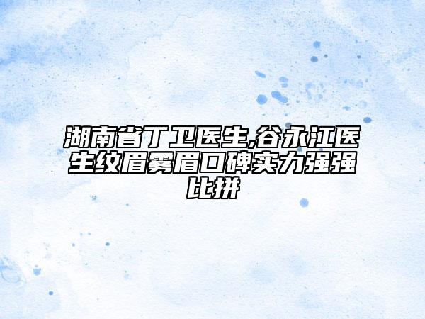 湖南省丁衛(wèi)醫(yī)生,谷永江醫(yī)生紋眉霧眉口碑實力強強比拼