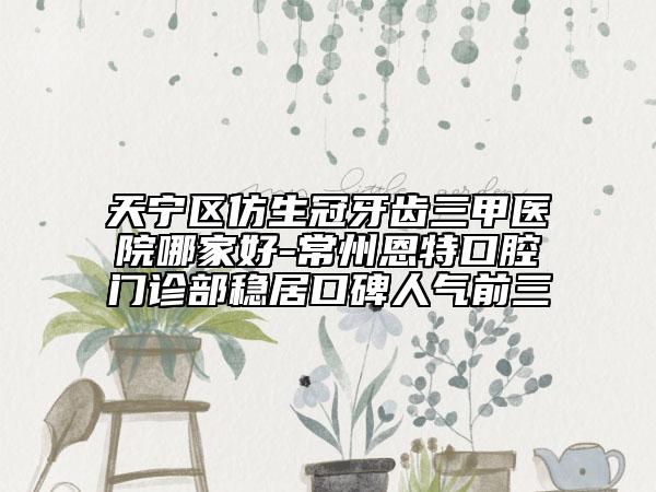 天寧區(qū)仿生冠牙齒三甲醫(yī)院哪家好-常州恩特口腔門診部穩(wěn)居口碑人氣前三