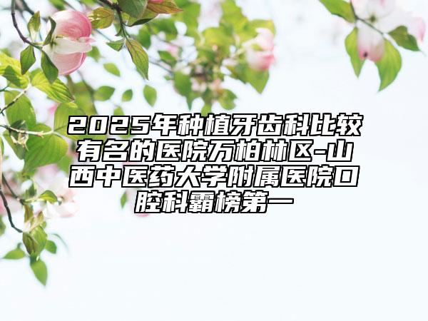 2025年種植牙齒科比較有名的醫(yī)院萬柏林區(qū)-山西中醫(yī)藥大學(xué)附屬醫(yī)院口腔科霸榜第一
