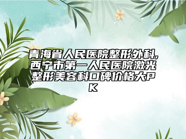 青海省人民醫(yī)院整形外科,西寧市第一人民醫(yī)院激光整形美容科口碑價(jià)格大PK