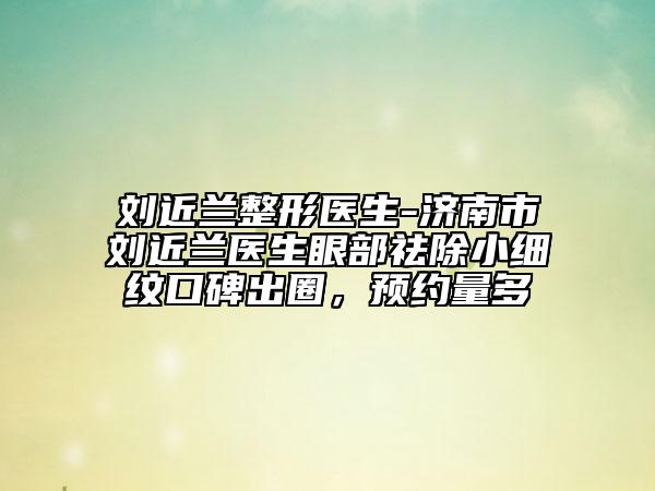 劉近蘭整形醫(yī)生-濟(jì)南市劉近蘭醫(yī)生眼部祛除小細(xì)紋口碑出圈，預(yù)約量多