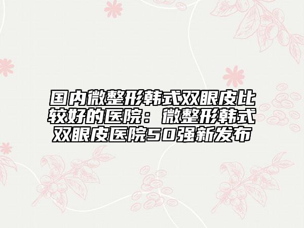 國(guó)內(nèi)微整形韓式雙眼皮比較好的醫(yī)院:微整形韓式雙眼皮醫(yī)院50強(qiáng)新發(fā)布