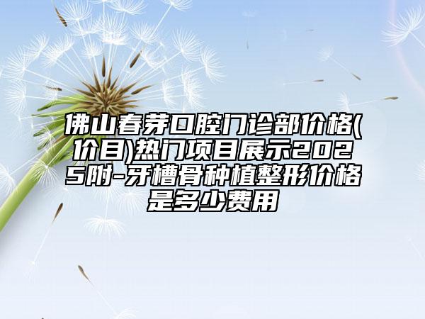 佛山春芽口腔門診部價格(價目)熱門項目展示2025附-牙槽骨種植整形價格是多少費用