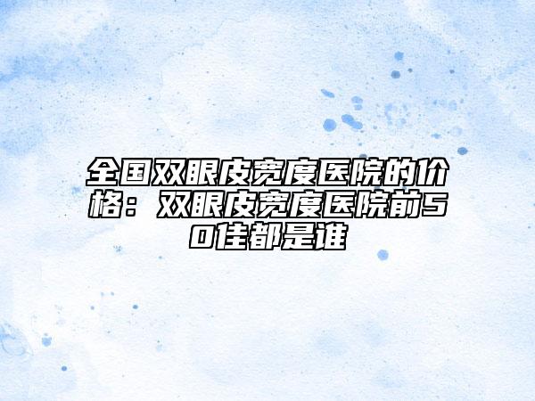 全國雙眼皮寬度醫(yī)院的價格：雙眼皮寬度醫(yī)院前50佳都是誰