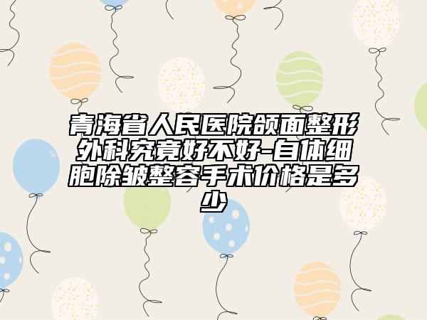 青海省人民醫(yī)院頜面整形外科究竟好不好-自體細(xì)胞除皺整容手術(shù)價(jià)格是多少