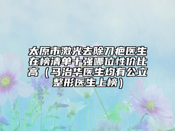 太原市激光去除刀疤醫(yī)生在榜清單十強哪位性價比高（馬治華醫(yī)生均有公立整形醫(yī)生上榜）