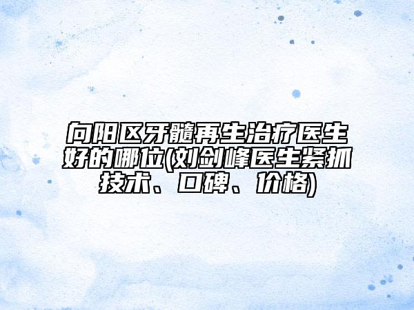 向陽區(qū)牙髓再生治療醫(yī)生好的哪位(劉劍峰醫(yī)生緊抓技術、口碑、價格)