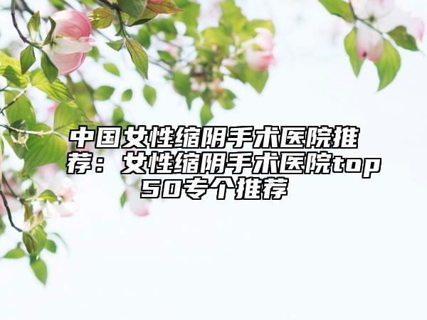 中國女性縮陰手術醫(yī)院推薦:女性縮陰手術醫(yī)院top50專個推薦