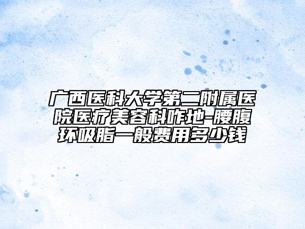 廣西醫(yī)科大學(xué)第二附屬醫(yī)院醫(yī)療美容科咋地-腰腹環(huán)吸脂一般費(fèi)用多少錢(qián)