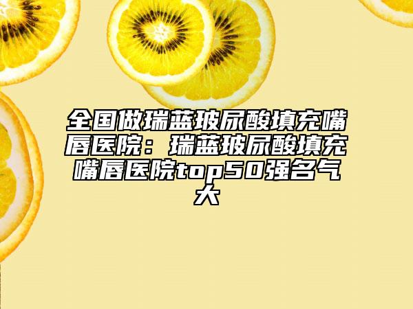 全國(guó)做瑞藍(lán)玻尿酸填充嘴唇醫(yī)院:瑞藍(lán)玻尿酸填充嘴唇醫(yī)院top50強(qiáng)名氣大