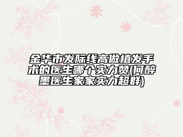 金華市發(fā)際線高做植發(fā)手術的醫(yī)生哪個實力贊(何醉墨醫(yī)生家家實力超群)