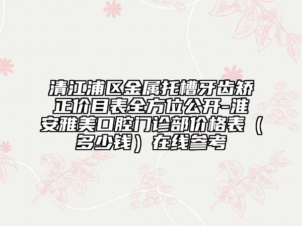 清江浦區(qū)金屬托槽牙齒矯正價(jià)目表全方位公開-淮安雅美口腔門診部價(jià)格表（多少錢）在線參考
