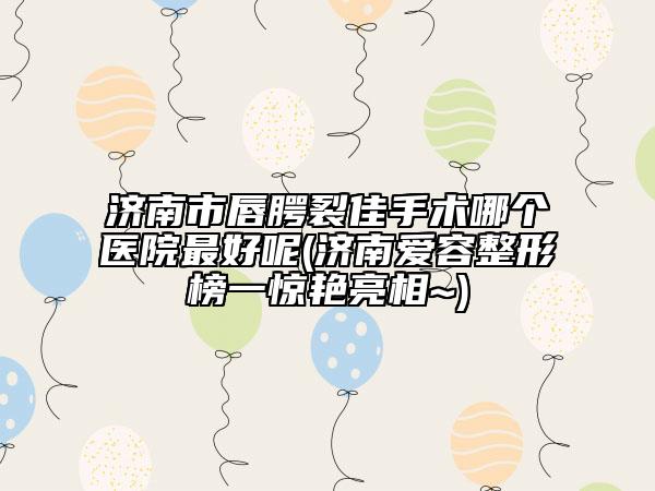 濟(jì)南市唇腭裂佳手術(shù)哪個(gè)醫(yī)院最好呢(濟(jì)南愛(ài)容整形榜一驚艷亮相~)