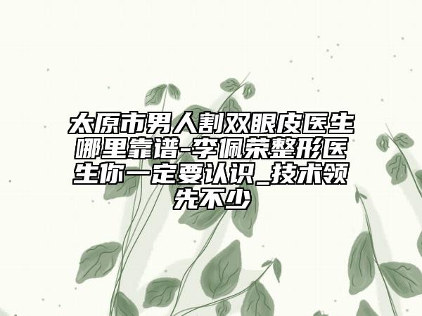太原市男人割雙眼皮醫(yī)生哪里靠譜-李佩榮整形醫(yī)生你一定要認(rèn)識_技術(shù)領(lǐng)先不少