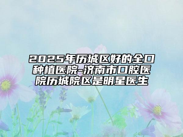 2025年歷城區(qū)好的全口種植醫(yī)院-濟南市口腔醫(yī)院歷城院區(qū)是明星醫(yī)生