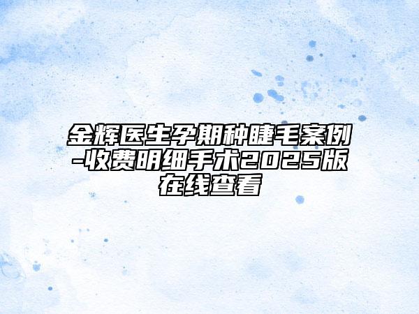 金輝醫(yī)生孕期種睫毛案例-收費(fèi)明細(xì)手術(shù)2025版在線查看