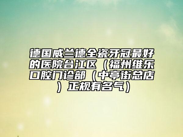 德國威蘭德全瓷牙冠最好的醫(yī)院臺(tái)江區(qū)（福州維樂口腔門診部（中亭街總店）正規(guī)有名氣）